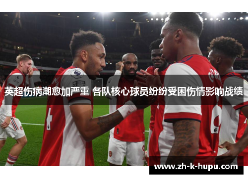 英超伤病潮愈加严重 各队核心球员纷纷受困伤情影响战绩 英超伤病潮愈加严重 各队核心球员纷纷受困伤情影响战绩
