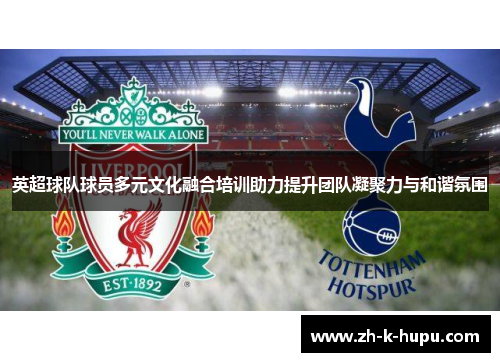 英超球队球员多元文化融合培训助力提升团队凝聚力与和谐氛围 英超球队球员多元文化融合培训助力提升团队凝聚力与和谐氛围