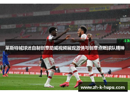 莱斯特城球迷自制创意助威视频展现激情与创意点燃球队精神 莱斯特城球迷自制创意助威视频展现激情与创意点燃球队精神