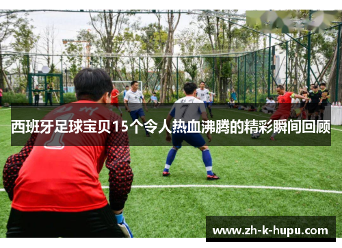 西班牙足球宝贝15个令人热血沸腾的精彩瞬间回顾 西班牙足球宝贝15个令人热血沸腾的精彩瞬间回顾
