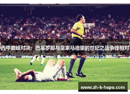 西甲巅峰对决:巴塞罗那与皇家马德里的世纪之战争锋相对 西甲巅峰对决:巴塞罗那与皇家马德里的世纪之战争锋相对