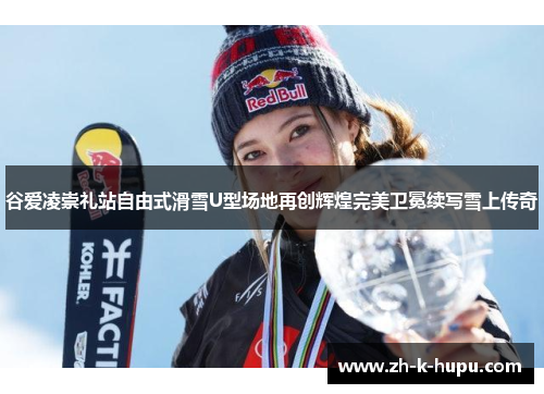 谷爱凌崇礼站自由式滑雪U型场地再创辉煌完美卫冕续写雪上传奇