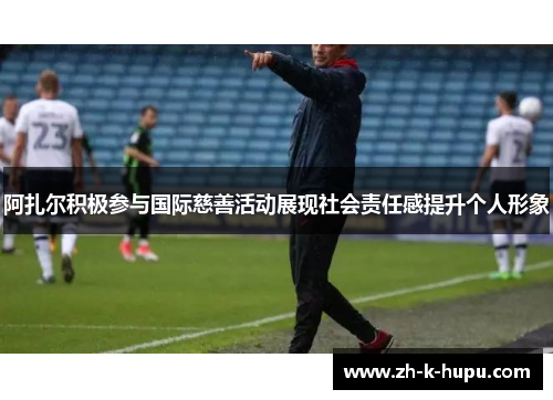 阿扎尔积极参与国际慈善活动展现社会责任感提升个人形象 阿扎尔积极参与国际慈善活动展现社会责任感提升个人形象