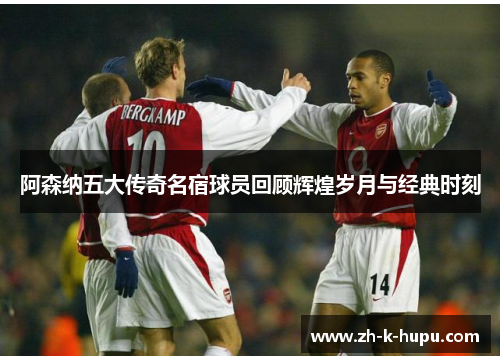 阿森纳五大传奇名宿球员回顾辉煌岁月与经典时刻