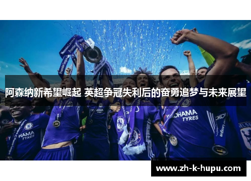 阿森纳新希望崛起 英超争冠失利后的奋勇追梦与未来展望