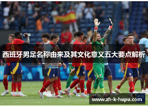 西班牙男足名称由来及其文化意义五大要点解析