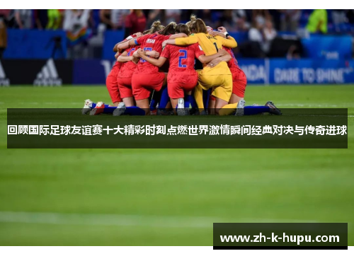 回顾国际足球友谊赛十大精彩时刻点燃世界激情瞬间经典对决与传奇进球