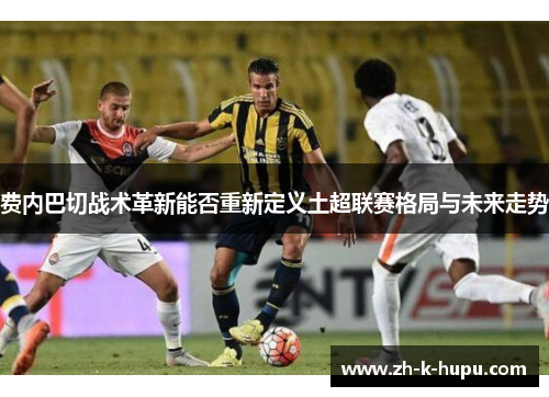 费内巴切战术革新能否重新定义土超联赛格局与未来走势