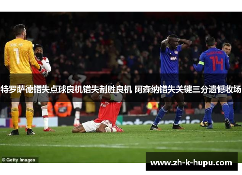 特罗萨德错失点球良机错失制胜良机 阿森纳错失关键三分遗憾收场