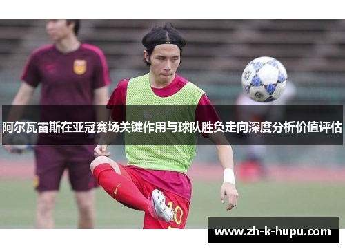 阿尔瓦雷斯在亚冠赛场关键作用与球队胜负走向深度分析价值评估 阿尔瓦雷斯在亚冠赛场关键作用与球队胜负走向深度分析价值评估