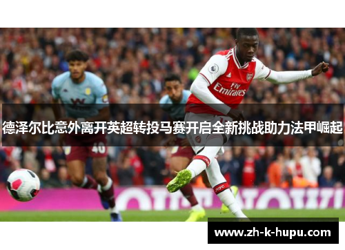 德泽尔比意外离开英超转投马赛开启全新挑战助力法甲崛起 德泽尔比意外离开英超转投马赛开启全新挑战助力法甲崛起